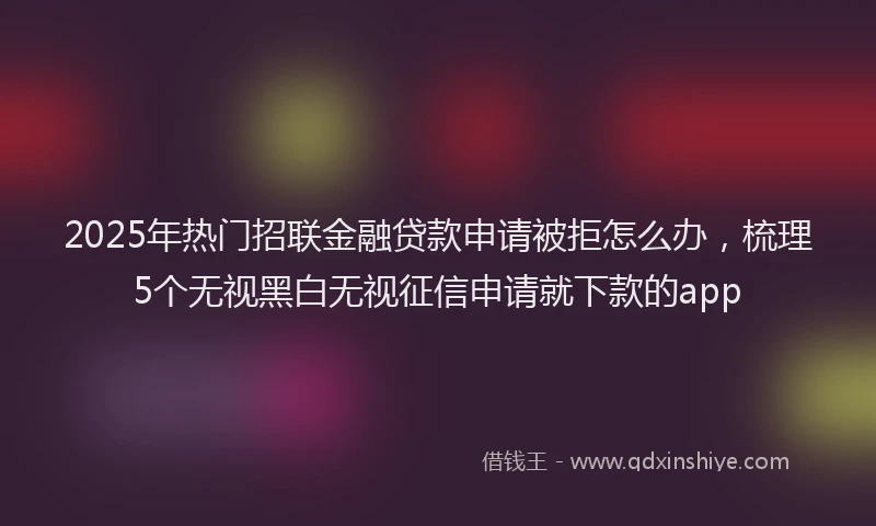 2025年热门招联金融贷款申请被拒怎么办，梳理5个无视黑白无视征信申请就下款的app