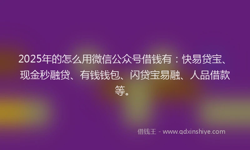 2025年的怎么用微信公众号借钱有：快易贷宝、现金秒融贷、有钱钱包、闪贷宝易融、人品借款等。