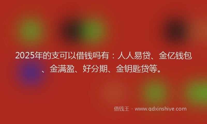 2025年的支可以借钱吗有：人人易贷、金亿钱包、金满盈、好分期、金钥匙贷等。