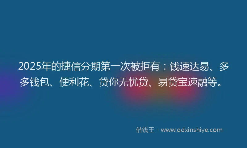 2025年的捷信分期第一次被拒有：钱速达易、多多钱包、便利花、贷你无忧贷、易贷宝速融等。