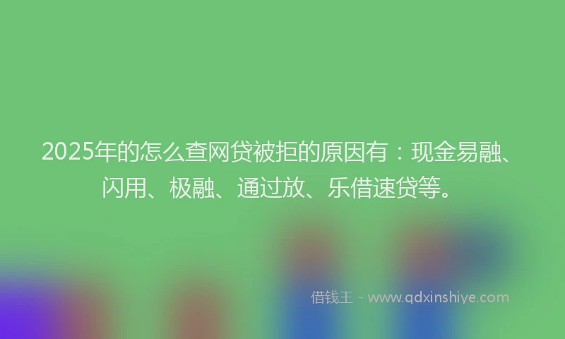 2025年的怎么查网贷被拒的原因有：现金易融、闪用、极融、通过放、乐借速贷等。