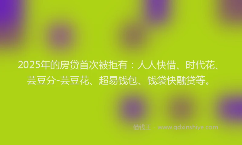 2025年的房贷首次被拒有：人人快借、时代花、芸豆分-芸豆花、超易钱包、钱袋快融贷等。
