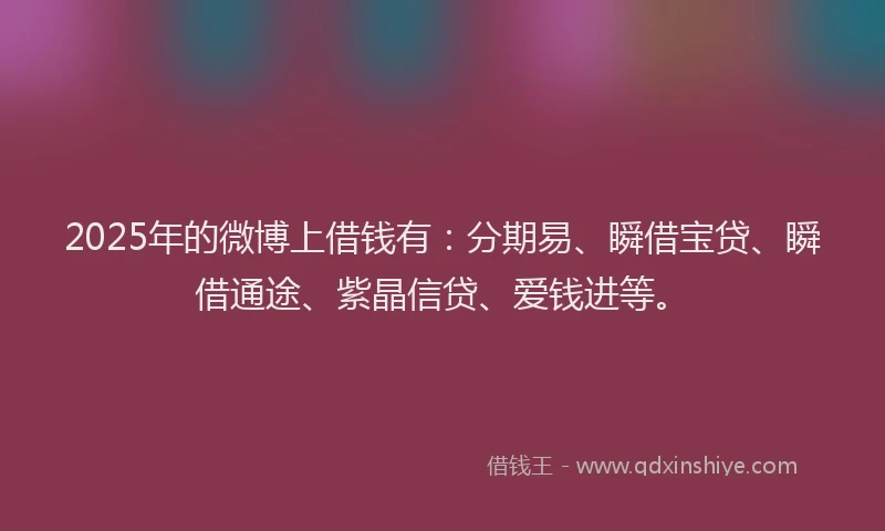2025年的微博上借钱有：分期易、瞬借宝贷、瞬借通途、紫晶信贷、爱钱进等。