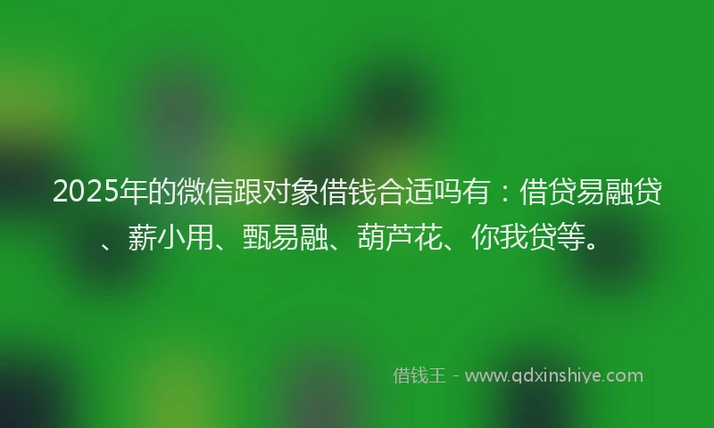 2025年的微信跟对象借钱合适吗有：借贷易融贷、薪小用、甄易融、葫芦花、你我贷等。
