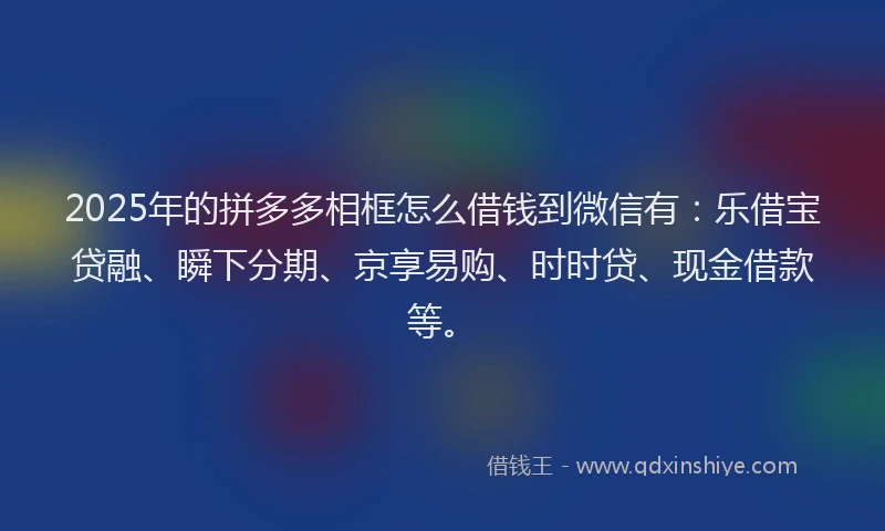2025年的拼多多相框怎么借钱到微信有：乐借宝贷融、瞬下分期、京享易购、时时贷、现金借款等。