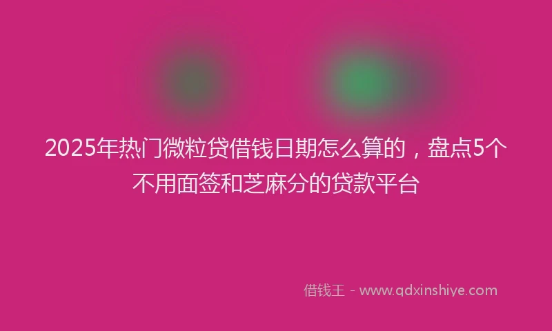 2025年热门微粒贷借钱日期怎么算的，盘点5个不用面签和芝麻分的贷款平台