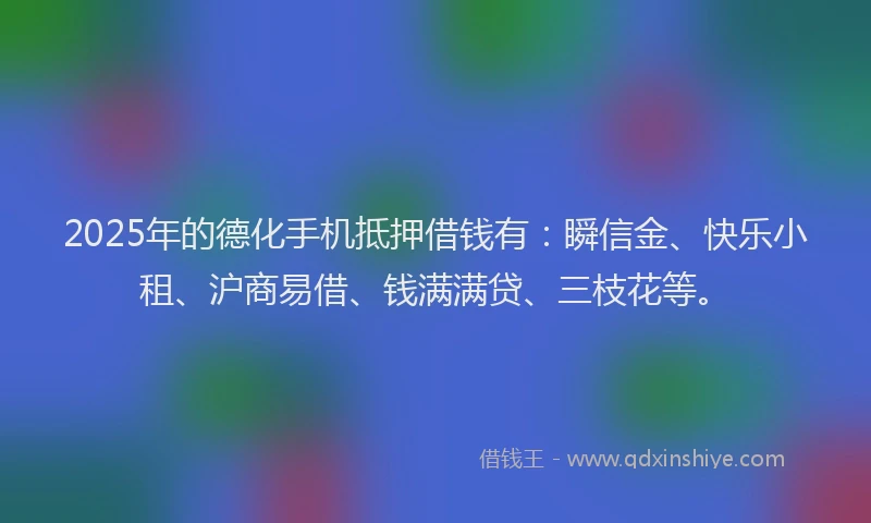 2025年的德化手机抵押借钱有：瞬信金、快乐小租、沪商易借、钱满满贷、三枝花等。
