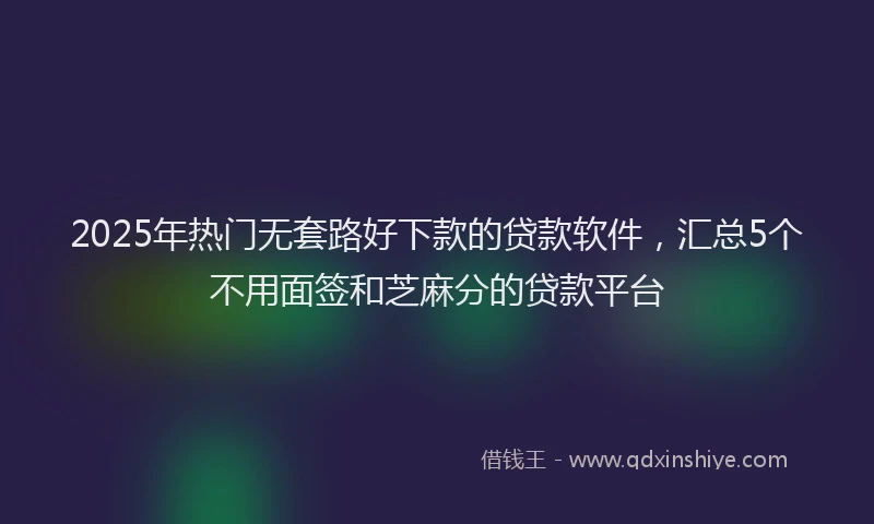 2025年热门无套路好下款的贷款软件，汇总5个不用面签和芝麻分的贷款平台