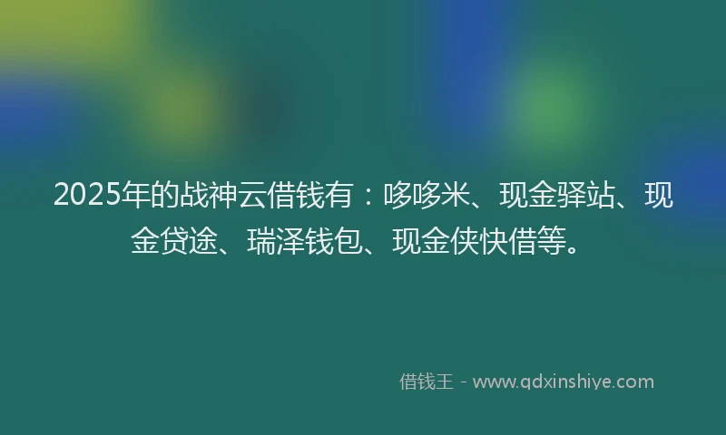 2025年的战神云借钱有：哆哆米、现金驿站、现金贷途、瑞泽钱包、现金侠快借等。