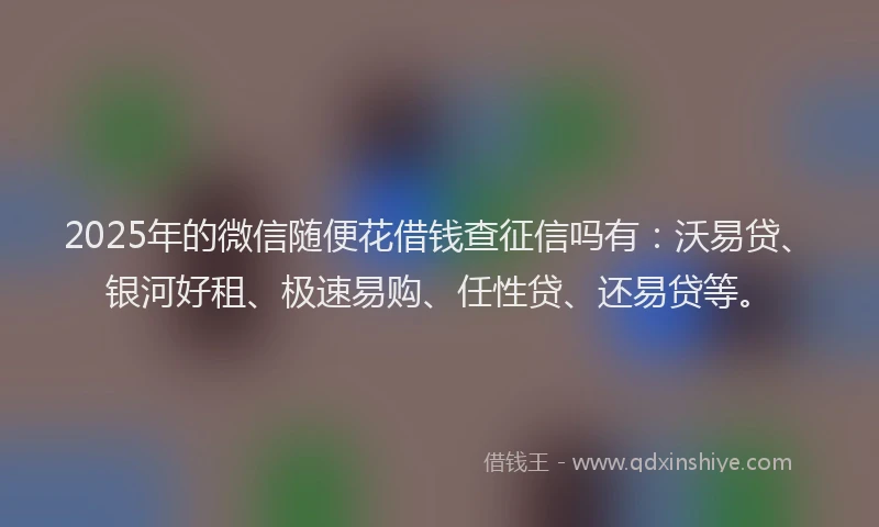 2025年的微信随便花借钱查征信吗有：沃易贷、银河好租、极速易购、任性贷、还易贷等。