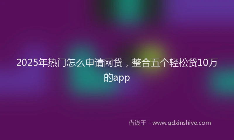 2025年热门怎么申请网贷，整合五个轻松贷10万的app