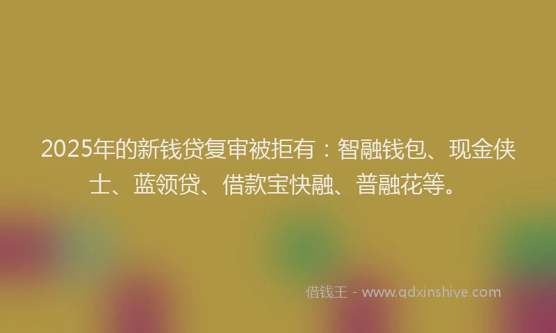 2025年的新钱贷复审被拒有：智融钱包、现金侠士、蓝领贷、借款宝快融、普融花等。