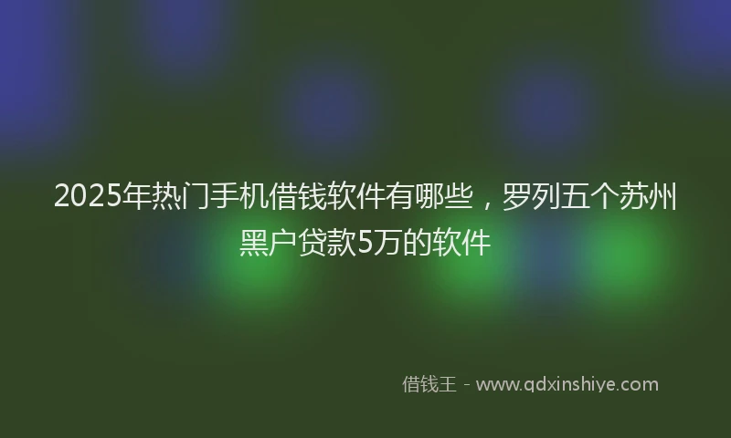 2025年热门手机借钱软件有哪些，罗列五个苏州黑户贷款5万的软件