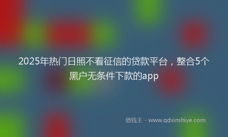 2025年热门日照不看征信的贷款平台，整合5个黑户无条件下款的app