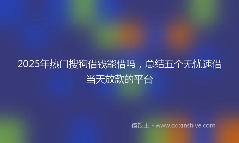 2025年热门搜狗借钱能借吗，总结五个无忧速借当天放款的平台
