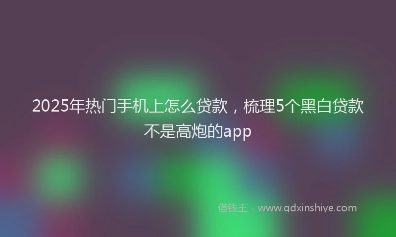 2025年热门手机上怎么贷款，梳理5个黑白贷款不是高炮的app