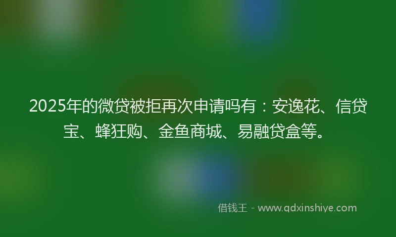 2025年的微贷被拒再次申请吗有：安逸花、信贷宝、蜂狂购、金鱼商城、易融贷盒等。