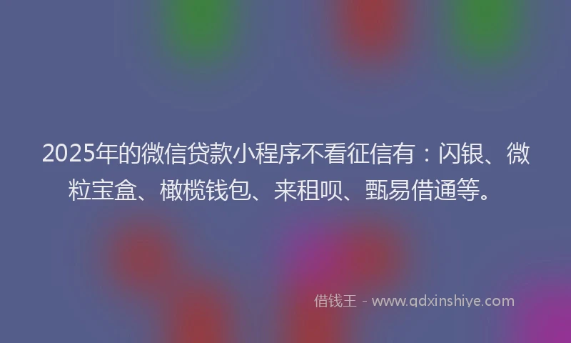 2025年的微信贷款小程序不看征信有：闪银、微粒宝盒、橄榄钱包、来租呗、甄易借通等。