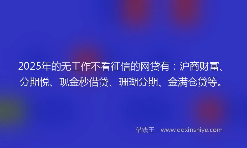 2025年的无工作不看征信的网贷有：沪商财富、分期悦、现金秒借贷、珊瑚分期、金满仓贷等。