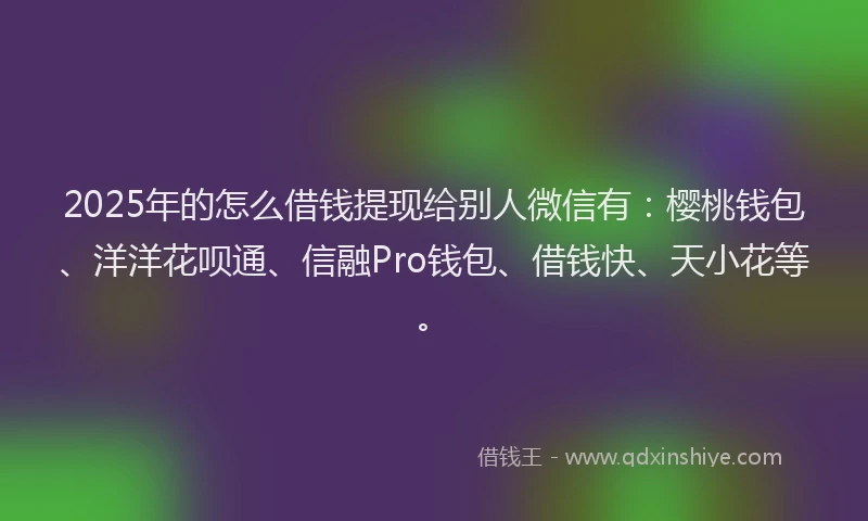 2025年的怎么借钱提现给别人微信有：樱桃钱包、洋洋花呗通、信融Pro钱包、借钱快、天小花等。