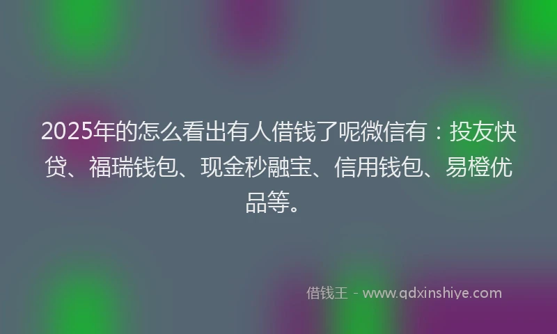 2025年的怎么看出有人借钱了呢微信有：投友快贷、福瑞钱包、现金秒融宝、信用钱包、易橙优品等。
