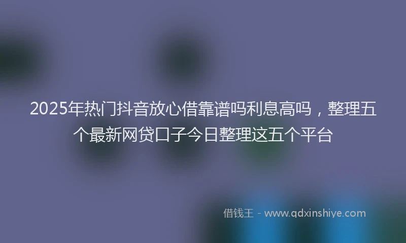 2025年热门抖音放心借靠谱吗利息高吗，整理五个最新网贷口子今日整理这五个平台
