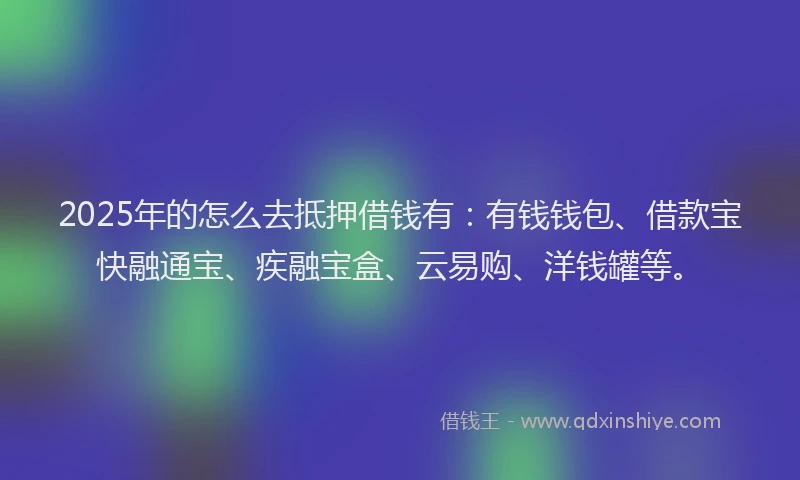 2025年的怎么去抵押借钱有：有钱钱包、借款宝快融通宝、疾融宝盒、云易购、洋钱罐等。