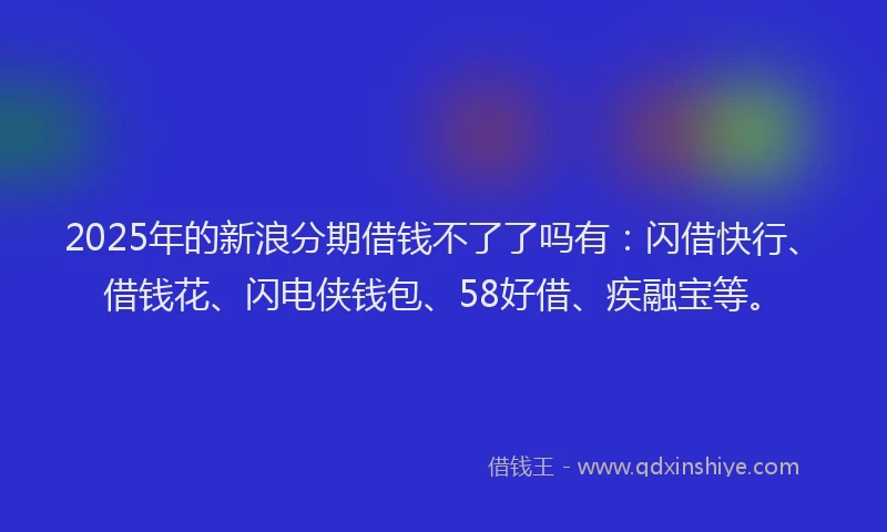 2025年的新浪分期借钱不了了吗有：闪借快行、借钱花、闪电侠钱包、58好借、疾融宝等。