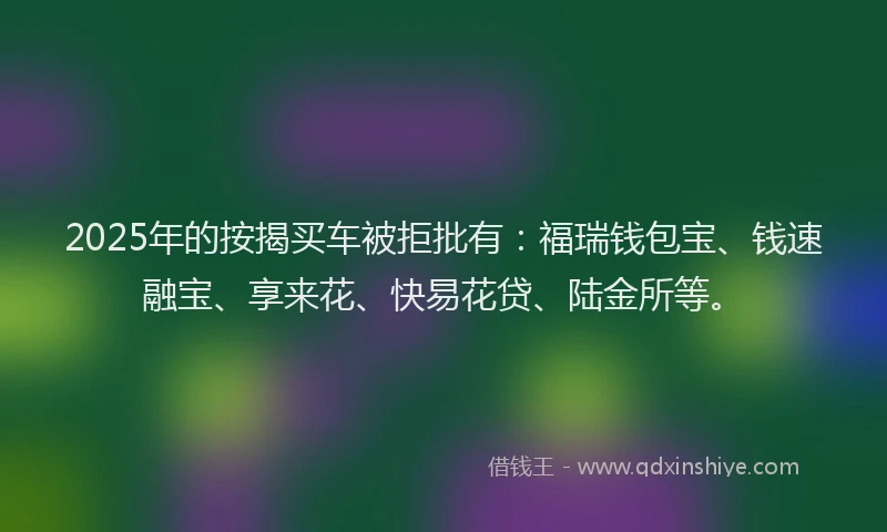 2025年的按揭买车被拒批有：福瑞钱包宝、钱速融宝、享来花、快易花贷、陆金所等。