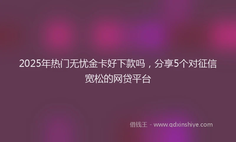2025年热门无忧金卡好下款吗，分享5个对征信宽松的网贷平台