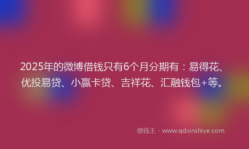 2025年的微博借钱只有6个月分期有：易得花、优投易贷、小赢卡贷、吉祥花、汇融钱包+等。
