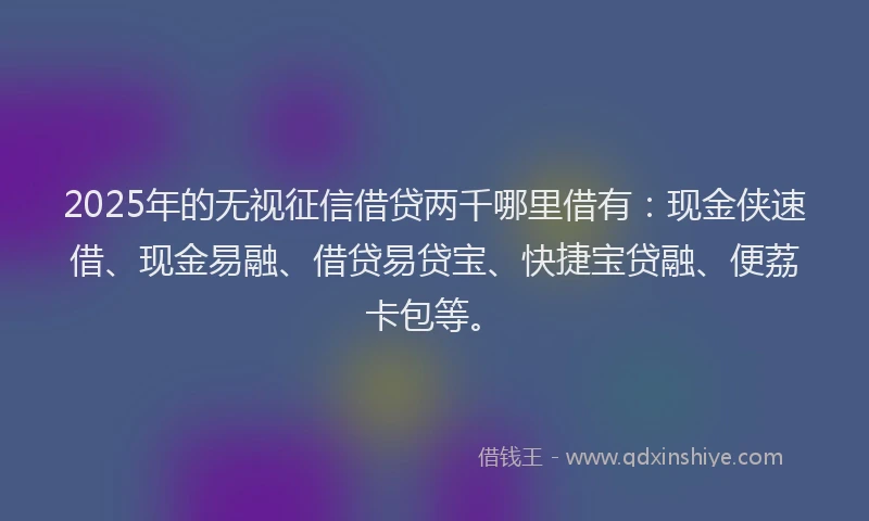 2025年的无视征信借贷两千哪里借有：现金侠速借、现金易融、借贷易贷宝、快捷宝贷融、便荔卡包等。
