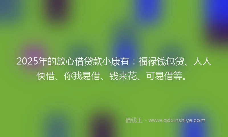 2025年的放心借贷款小康有：福禄钱包贷、人人快借、你我易借、钱来花、可易借等。
