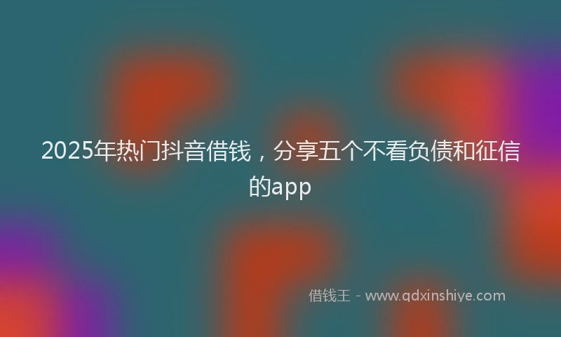 2025年热门抖音借钱，分享五个不看负债和征信的app