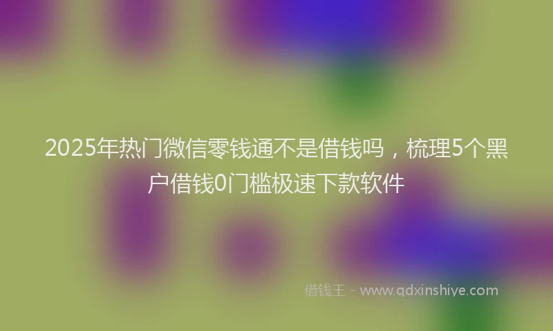2025年热门微信零钱通不是借钱吗，梳理5个黑户借钱0门槛极速下款软件