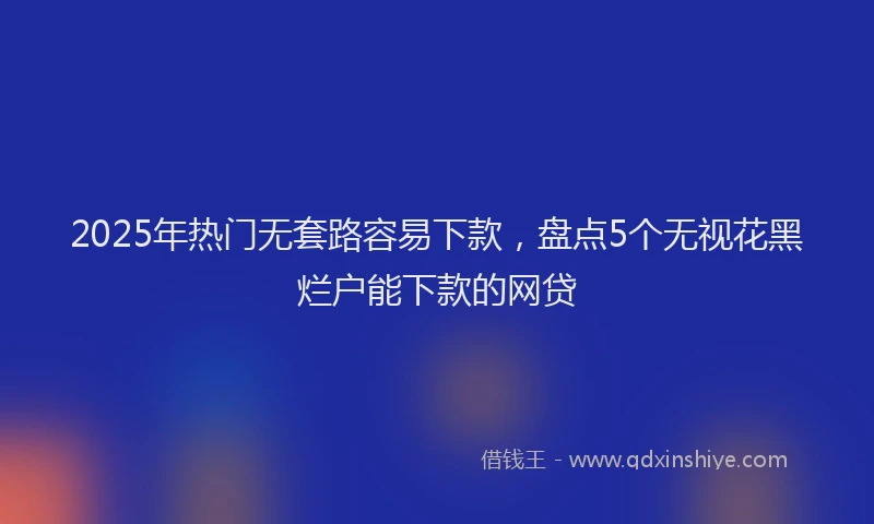 2025年热门无套路容易下款，盘点5个无视花黑烂户能下款的网贷