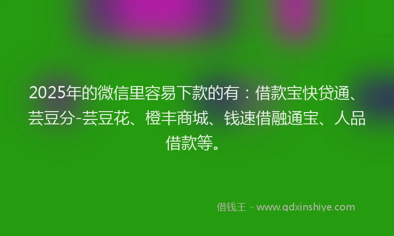 2025年的微信里容易下款的有：借款宝快贷通、芸豆分-芸豆花、橙丰商城、钱速借融通宝、人品借款等。