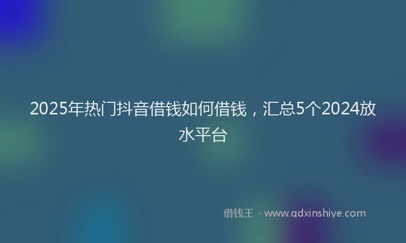 2025年热门抖音借钱如何借钱，汇总5个2024放水平台