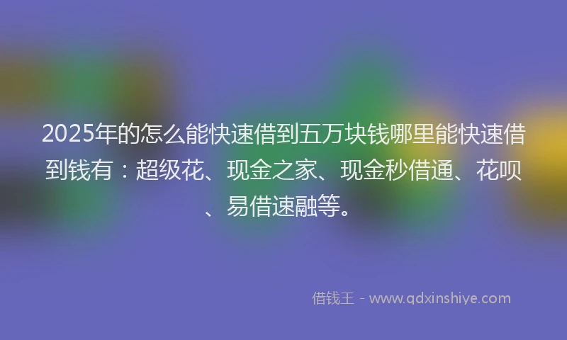 2025年的怎么能快速借到五万块钱哪里能快速借到钱有：超级花、现金之家、现金秒借通、花呗、易借速融等。