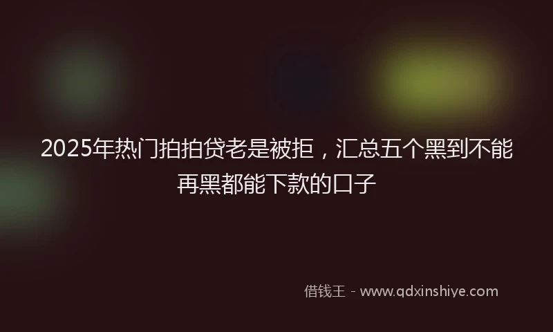 2025年热门拍拍贷老是被拒，汇总五个黑到不能再黑都能下款的口子