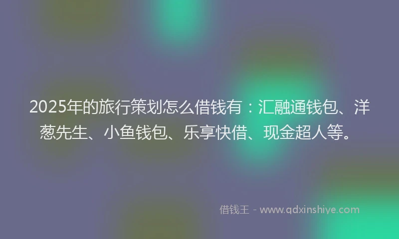 2025年的旅行策划怎么借钱有：汇融通钱包、洋葱先生、小鱼钱包、乐享快借、现金超人等。