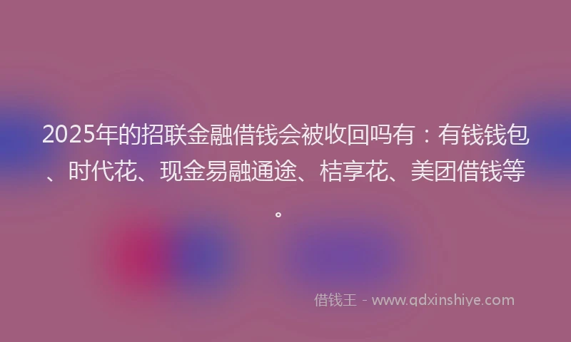 2025年的招联金融借钱会被收回吗有：有钱钱包、时代花、现金易融通途、桔享花、美团借钱等。