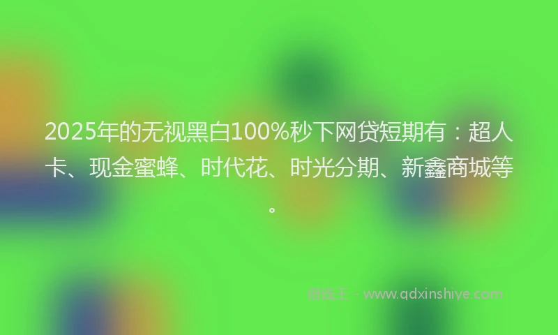 2025年的无视黑白100%秒下网贷短期有：超人卡、现金蜜蜂、时代花、时光分期、新鑫商城等。