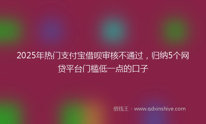 2025年热门支付宝借呗审核不通过，归纳5个网贷平台门槛低一点的口子