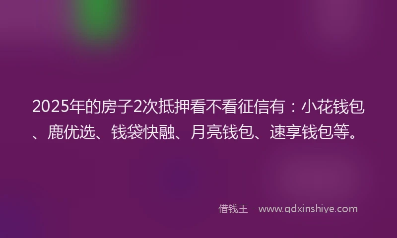 2025年的房子2次抵押看不看征信有：小花钱包、鹿优选、钱袋快融、月亮钱包、速享钱包等。