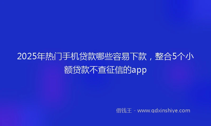 2025年热门手机贷款哪些容易下款，整合5个小额贷款不查征信的app