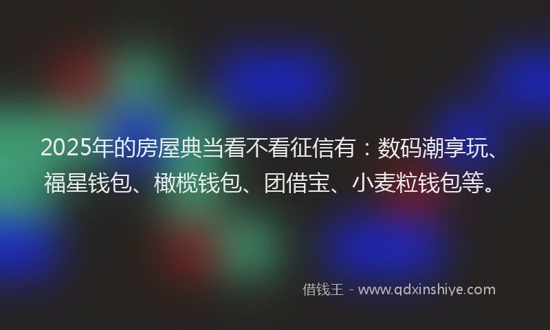 2025年的房屋典当看不看征信有：数码潮享玩、福星钱包、橄榄钱包、团借宝、小麦粒钱包等。
