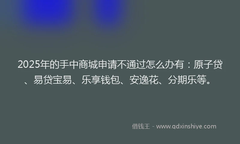 2025年的手中商城申请不通过怎么办有：原子贷、易贷宝易、乐享钱包、安逸花、分期乐等。