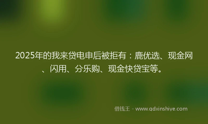 2025年的我来贷电申后被拒有：鹿优选、现金网、闪用、分乐购、现金快贷宝等。