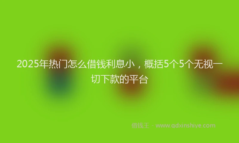 2025年热门怎么借钱利息小，概括5个5个无视一切下款的平台